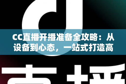 CC直播开播准备全攻略：从设备到心态，一站式打造高人气直播间的实用指南