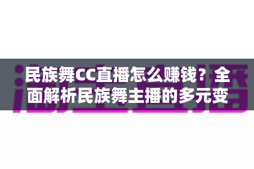民族舞CC直播怎么赚钱？全面解析民族舞主播的多元变现路径与实用增收攻略