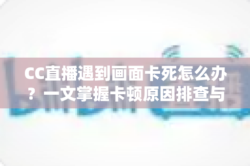 CC直播遇到画面卡死怎么办？一文掌握卡顿原因排查与实用解决技巧全攻略