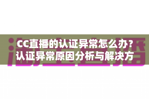 CC直播的认证异常怎么办？认证异常原因分析与解决方法全指南