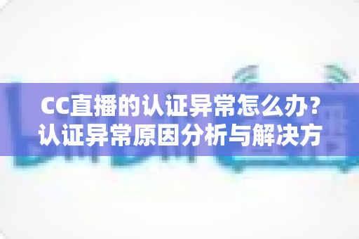 CC直播的认证异常怎么办？认证异常原因分析与解决方法全指南