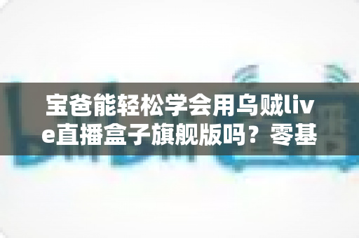宝爸能轻松学会用乌贼live直播盒子旗舰版吗？零基础奶爸的直播设备上手全攻略