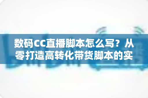 数码CC直播脚本怎么写?从零打造高转化带货脚本的实战全攻略 数码CC直播脚本怎么写?从零打造高转化带货脚本的实战全攻略