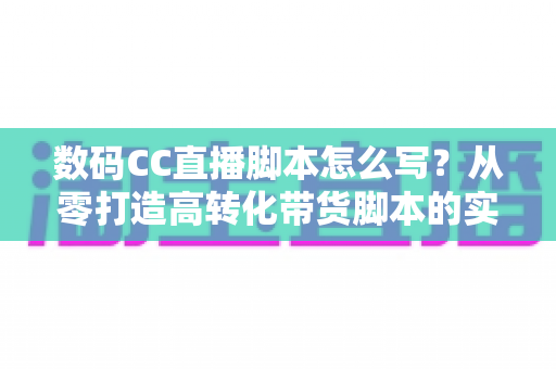 数码CC直播脚本怎么写?从零打造高转化带货脚本的实战全攻略 数码CC直播脚本怎么写?从零打造高转化带货脚本的实战全攻略