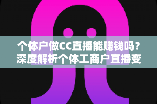 个体户做CC直播能赚钱吗？深度解析个体工商户直播变现的真实前景与实操指南