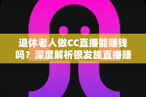 退休老人做CC直播能赚钱吗？深度解析银发族直播赚钱的机遇、方法与收入前景
