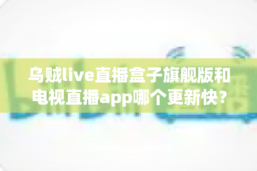 乌贼live直播盒子旗舰版和电视直播app哪个更新快?深度解析更新速度差异与选购建议 乌贼live直播盒子旗舰版和电视直播app哪个更新快?深度解析更新速度差异与选购建议
