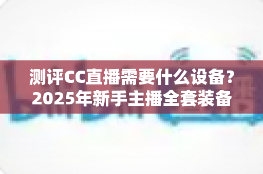 测评CC直播需要什么设备？2025年新手主播全套装备配置指南与避坑攻略