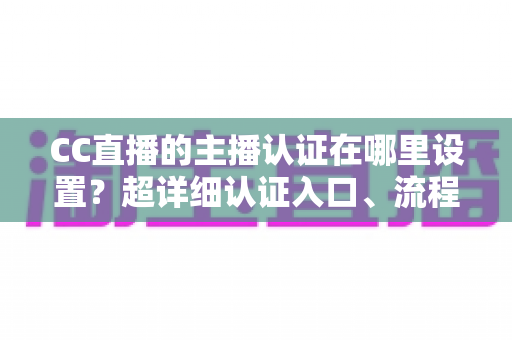 CC直播的主播认证在哪里设置？超详细认证入口、流程与避坑指南全解析
