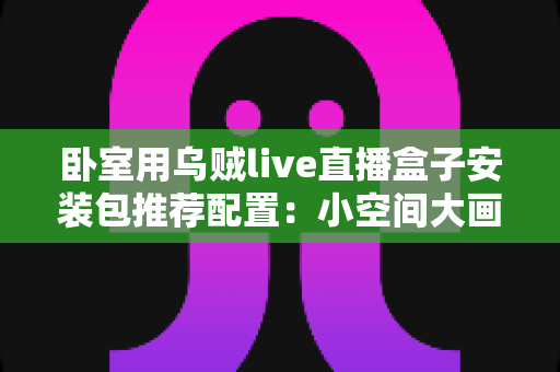 卧室用乌贼live直播盒子安装包推荐配置：小空间大画面，打造舒适沉浸的卧室直播观影实用指南