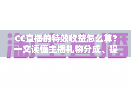CC直播的特效收益怎么算？一文读懂主播礼物分成、提现规则与增收技巧