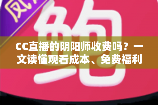 CC直播的阴阳师收费吗？一文读懂观看成本、免费福利与付费项目全解析