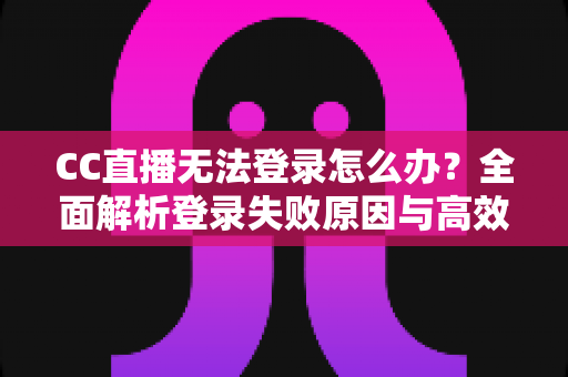 CC直播无法登录怎么办？全面解析登录失败原因与高效解决方法完整指南