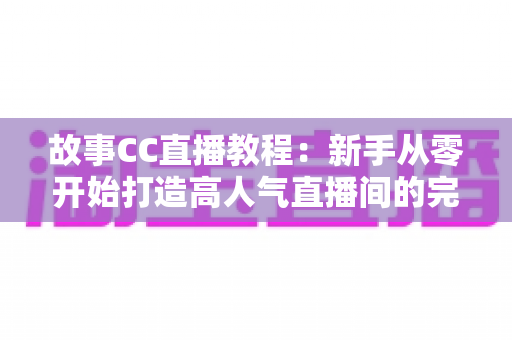 故事CC直播教程：新手从零开始打造高人气直播间的完整实战指南