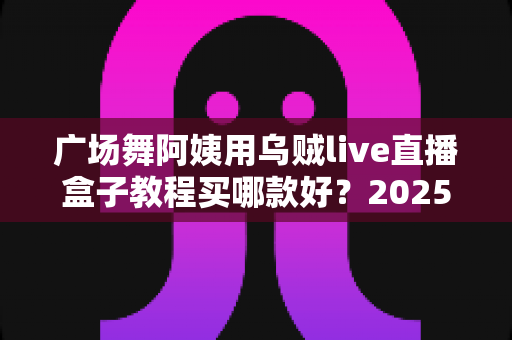广场舞阿姨用乌贼live直播盒子教程买哪款好?2025年超全选购与使用指南 广场舞阿姨用乌贼live直播盒子教程买哪款好?2025年超全选购与使用指南