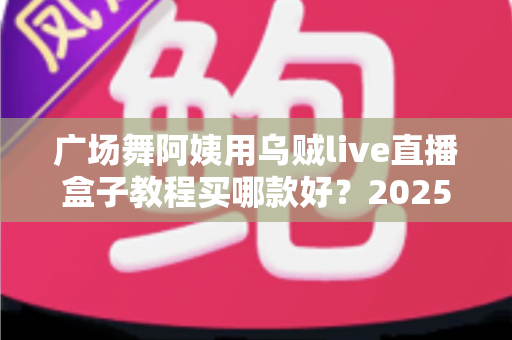 广场舞阿姨用乌贼live直播盒子教程买哪款好?2025年超全选购与使用指南 广场舞阿姨用乌贼live直播盒子教程买哪款好?2025年超全选购与使用指南
