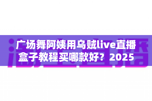 广场舞阿姨用乌贼live直播盒子教程买哪款好？2025年超全选购与使用指南