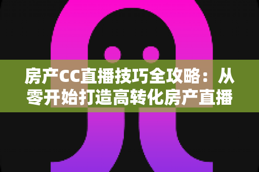 房产CC直播技巧全攻略：从零开始打造高转化房产直播间实战指南
