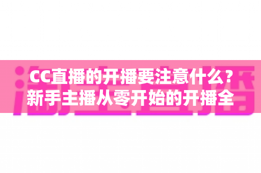 CC直播的开播要注意什么？新手主播从零开始的开播全流程指南与避坑要点