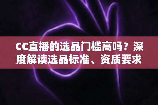 CC直播的选品门槛高吗?深度解读选品标准、资质要求与新手破局攻略 CC直播的选品门槛高吗?深度解读选品标准、资质要求与新手破局攻略