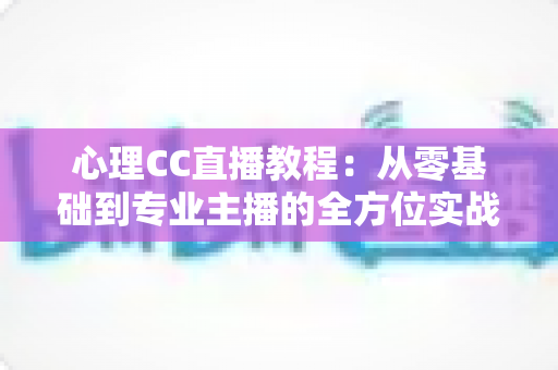 心理CC直播教程：从零基础到专业主播的全方位实战指南