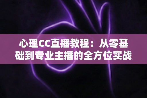 心理CC直播教程：从零基础到专业主播的全方位实战指南