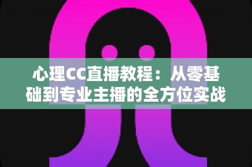 心理CC直播教程：从零基础到专业主播的全方位实战指南
