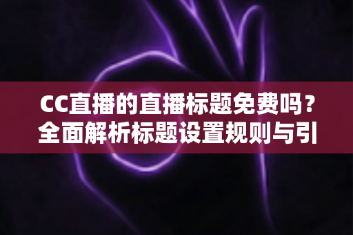 CC直播的直播标题免费吗？全面解析标题设置规则与引流实战技巧