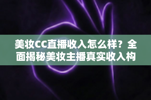 美妆CC直播收入怎么样？全面揭秘美妆主播真实收入构成与赚钱潜力