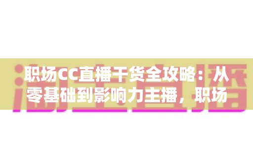 职场CC直播干货全攻略：从零基础到影响力主播，职场人不可错过的实战指南