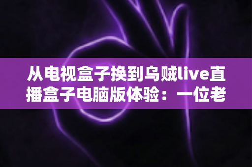 从电视盒子换到乌贼live直播盒子电脑版体验：一位老用户的真实心得与全面评测