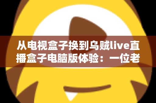 从电视盒子换到乌贼live直播盒子电脑版体验：一位老用户的真实心得与全面评测