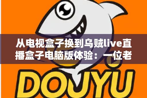 从电视盒子换到乌贼live直播盒子电脑版体验：一位老用户的真实心得与全面评测