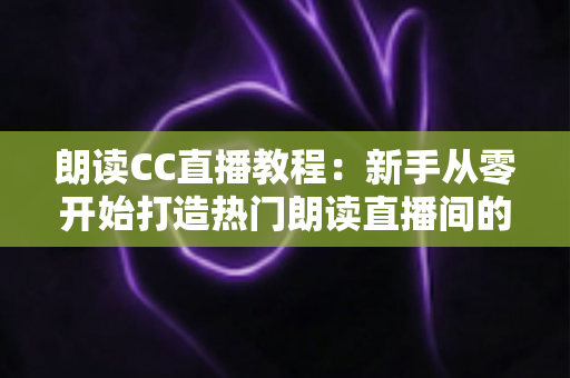 朗读CC直播教程：新手从零开始打造热门朗读直播间的完整指南
