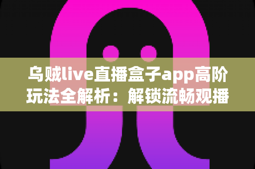 乌贼live直播盒子app高阶玩法全解析：解锁流畅观播、高效互动与个性化定制的进阶指南