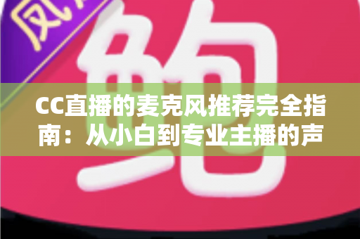 CC直播的麦克风推荐完全指南：从小白到专业主播的声音进阶之路