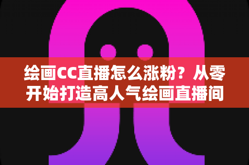 绘画CC直播怎么涨粉？从零开始打造高人气绘画直播间的实战指南
