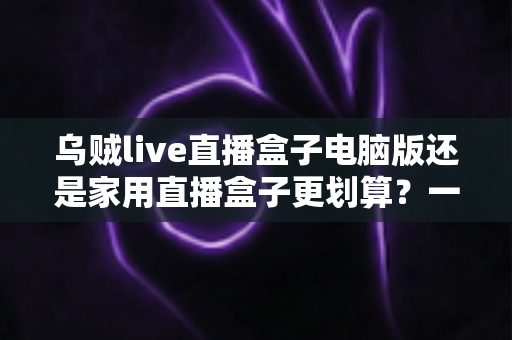 乌贼live直播盒子电脑版还是家用直播盒子更划算？一文看懂两大方案的真实性价比