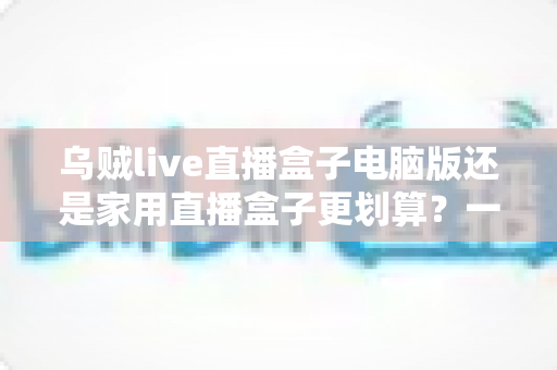 乌贼live直播盒子电脑版还是家用直播盒子更划算？一文看懂两大方案的真实性价比