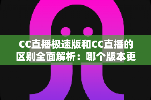 CC直播极速版和CC直播的区别全面解析：哪个版本更适合你？