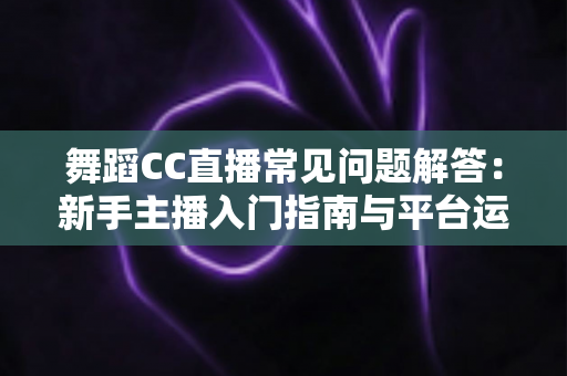 舞蹈CC直播常见问题解答:新手主播入门指南与平台运营全攻略 舞蹈CC直播常见问题解答:新手主播入门指南与平台运营全攻略