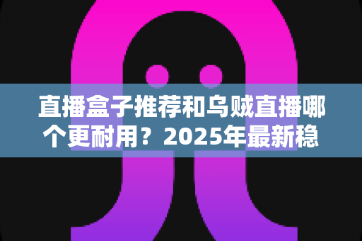 直播盒子推荐和乌贼直播哪个更耐用？2025年最新稳定性与使用寿命深度对比指南