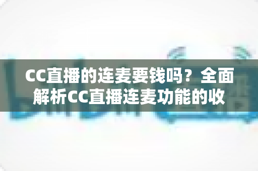 CC直播的连麦要钱吗?全面解析CC直播连麦功能的收费规则与实用指南 CC直播的连麦要钱吗?全面解析CC直播连麦功能的收费规则与实用指南