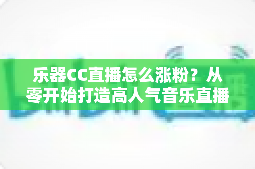 乐器CC直播怎么涨粉？从零开始打造高人气音乐直播间的实战指南