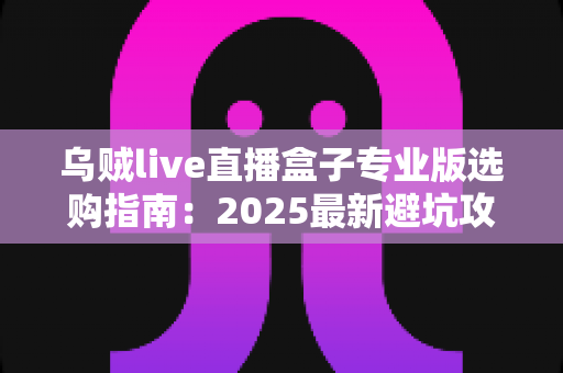 乌贼live直播盒子专业版选购指南：2025最新避坑攻略与高性价比选购全解析