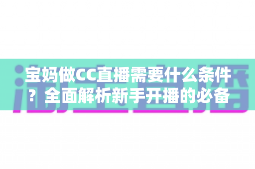 宝妈做CC直播需要什么条件？全面解析新手开播的必备要求与赚钱技巧