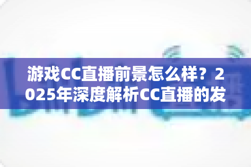 游戏CC直播前景怎么样?2025年深度解析CC直播的发展机遇与未来趋势 游戏CC直播前景怎么样?2025年深度解析CC直播的发展机遇与未来趋势
