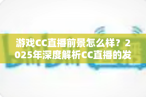 游戏CC直播前景怎么样?2025年深度解析CC直播的发展机遇与未来趋势 游戏CC直播前景怎么样?2025年深度解析CC直播的发展机遇与未来趋势