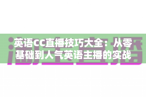 英语CC直播技巧大全：从零基础到人气英语主播的实战进阶指南