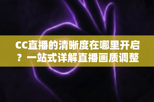 CC直播的清晰度在哪里开启？一站式详解直播画质调整方法与观看体验优化全攻略
